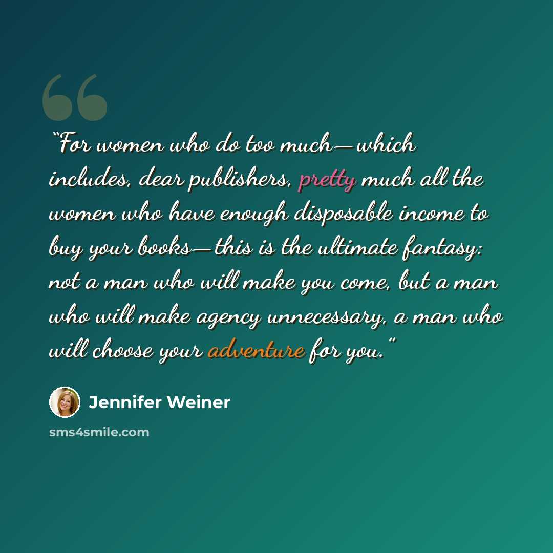 “For women who do too much—which includes, dear publishers, pretty much all the women who have enough disposable income to buy your books—this is the ultimate fantasy: not a man who will make you come, but a man who will make agency unnecessary, a man who will choose your adventure for you.” quote by Jennifer Weiner