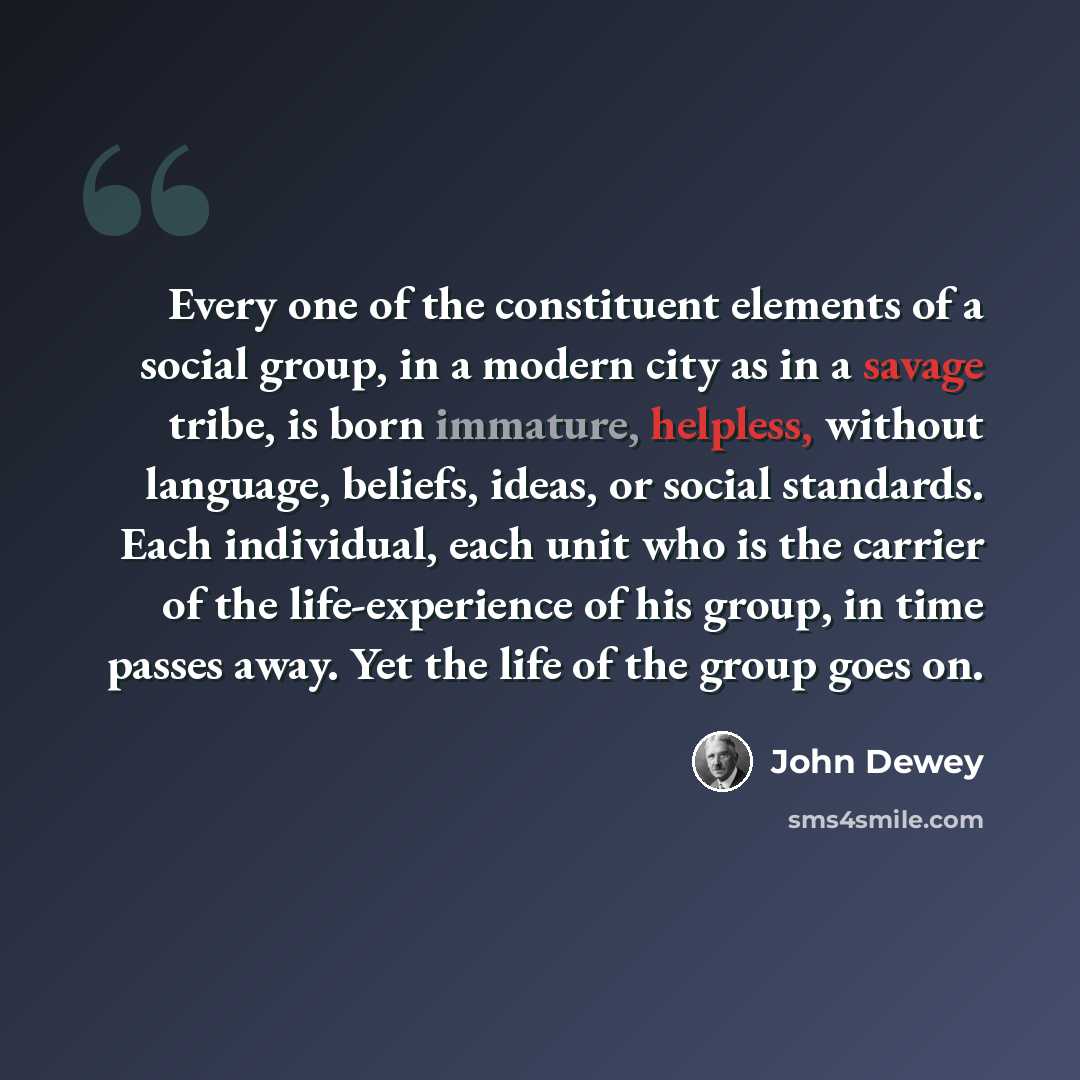 “Every one of the constituent elements of a social group, in a modern city as in a savage tribe, is born immature, helpless, without language, beliefs, ideas, or social standards. Each individual, each unit who is the carrier of the life-experience of his group, in time passes away. Yet the life of…” quote by John Dewey