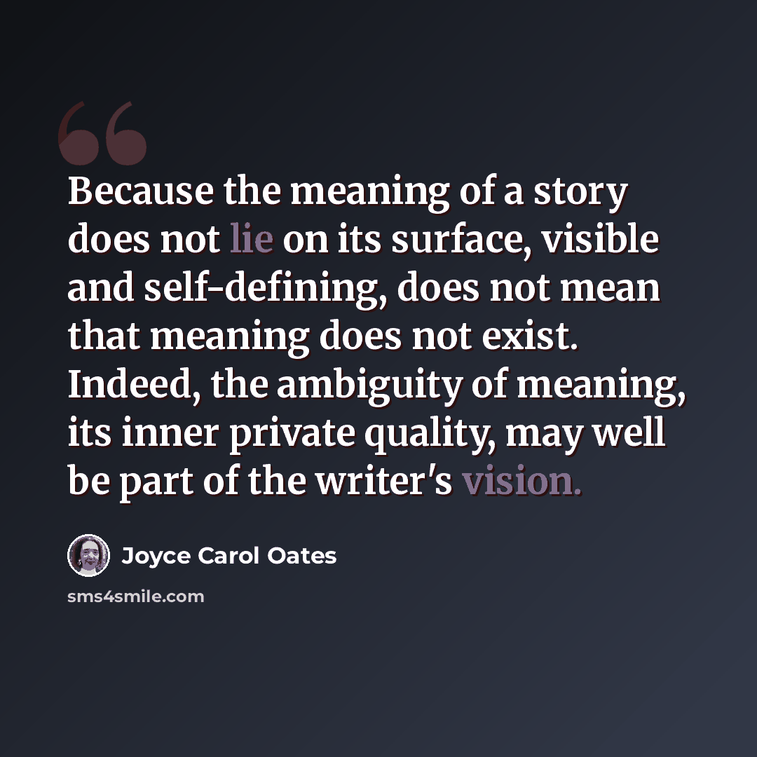 “Because the meaning of a story does not lie on its surface, visible and self-defining, does not mean that meaning does not exist. Indeed, the ambiguity of meaning, its inner private quality, may well be part of the writer's vision.” quote by Joyce Carol Oates