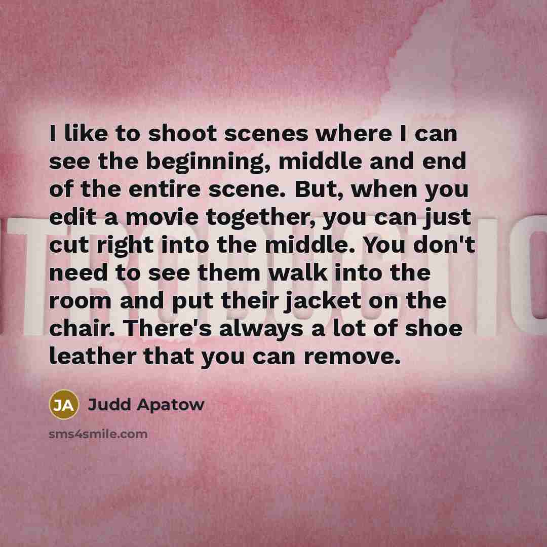 “I like to shoot scenes where I can see the beginning, middle and end of the entire scene. But, when you edit a movie together, you can just cut right into the middle. You don't need to see them walk into the room and put their jacket on the chair. There's always a lot of shoe leather that you can…” quote by Judd Apatow