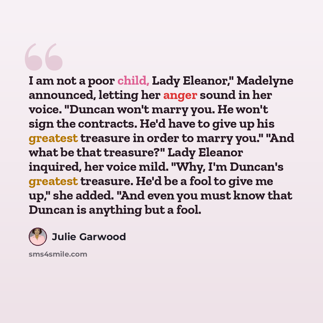 “I am not a poor child, Lady Eleanor," Madelyne announced, letting her anger sound in her voice. "Duncan won't marry you. He won't sign the contracts. He'd have to give up his greatest treasure in order to marry you." "And what be that treasure?" Lady Eleanor inquired, her voice mild. "Why, I'm…” quote by Julie Garwood