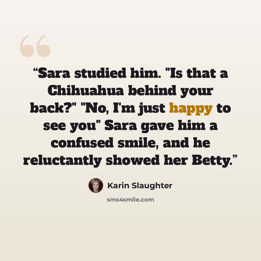 “Sara studied him. "Is that a Chihuahua behind your back?" "No, I'm just happy to see you" Sara gave him a confused smile, and he reluctantly showed her Betty.” quote by Karin Slaughter