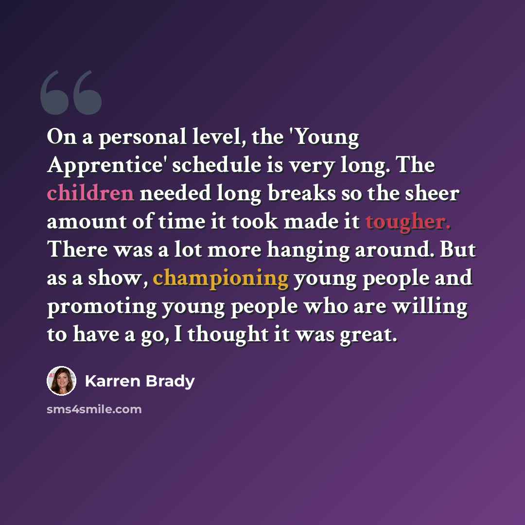 “On a personal level, the 'Young Apprentice' schedule is very long. The children needed long breaks so the sheer amount of time it took made it tougher. There was a lot more hanging around. But as a show, championing young people and promoting young people who are willing to have a go, I thought it…” quote by Karren Brady