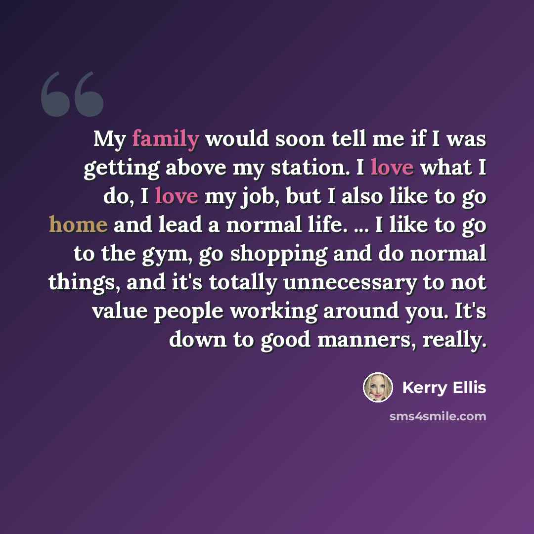 “My family would soon tell me if I was getting above my station. I love what I do, I love my job, but I also like to go home and lead a normal life. ... I like to go to the gym, go shopping and do normal things, and it's totally unnecessary to not value people working around you. It's down to good…” quote by Kerry Ellis