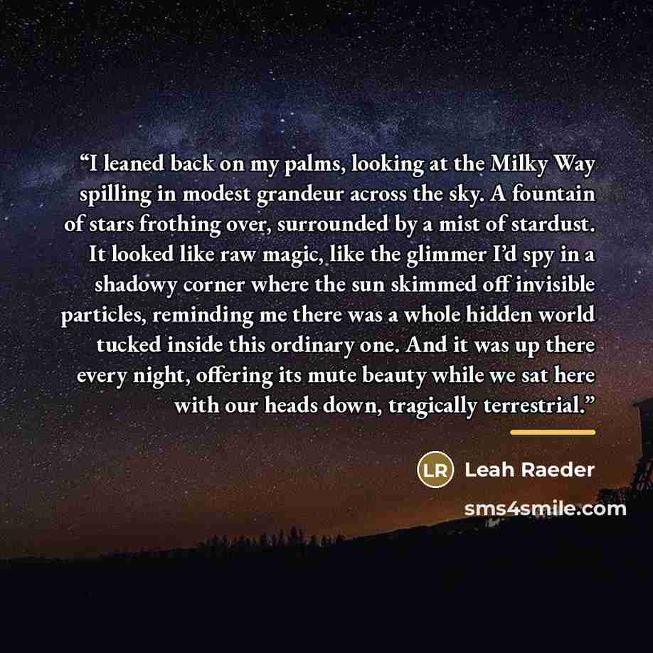 “I leaned back on my palms, looking at the Milky Way spilling in modest grandeur across the sky. A fountain of stars frothing over, surrounded by a mist of stardust. It looked like raw magic, like the glimmer I’d spy in a shadowy corner where the sun skimmed off invisible particles, reminding me…” quote by Leah Raeder