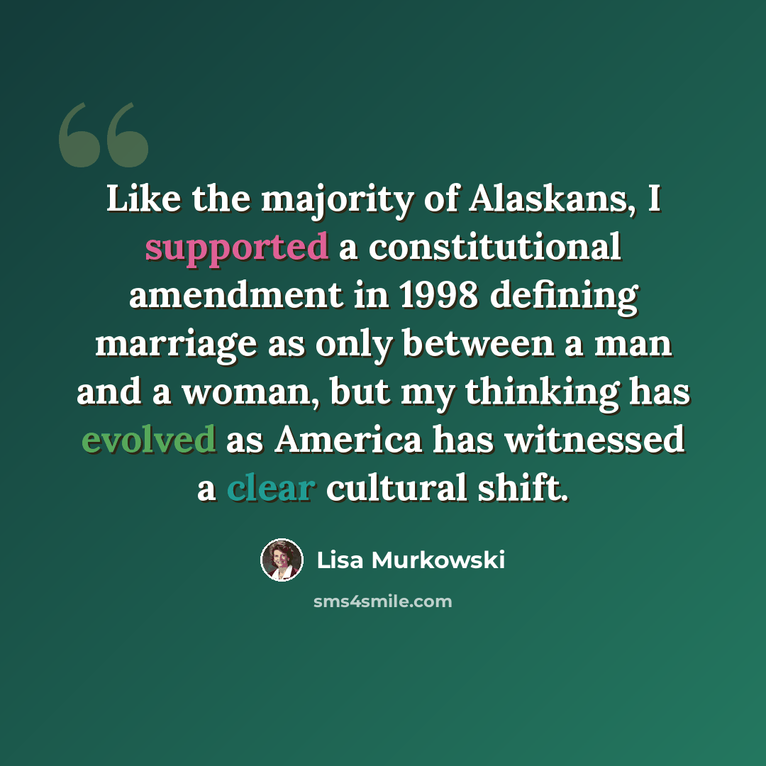 “Like the majority of Alaskans, I supported a constitutional amendment in 1998 defining marriage as only between a man and a woman, but my thinking has evolved as America has witnessed a clear cultural shift.” quote by Lisa Murkowski