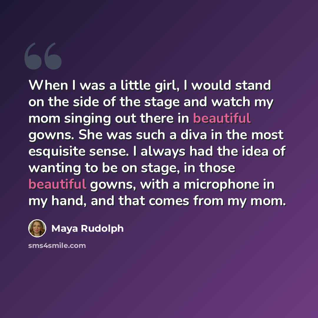 “When I was a little girl, I would stand on the side of the stage and watch my mom singing out there in beautiful gowns. She was such a diva in the most esquisite sense. I always had the idea of wanting to be on stage, in those beautiful gowns, with a microphone in my hand, and that comes from my…” quote by Maya Rudolph