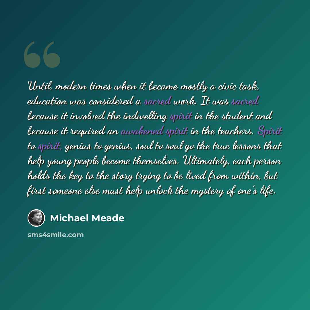 “Until, modern times when it became mostly a civic task, education was considered a sacred work. It was sacred because it involved the indwelling spirit in the student and because it required an awakened spirit in the teachers. Spirit to spirit, genius to genius, soul to soul go the true lessons…” quote by Michael Meade