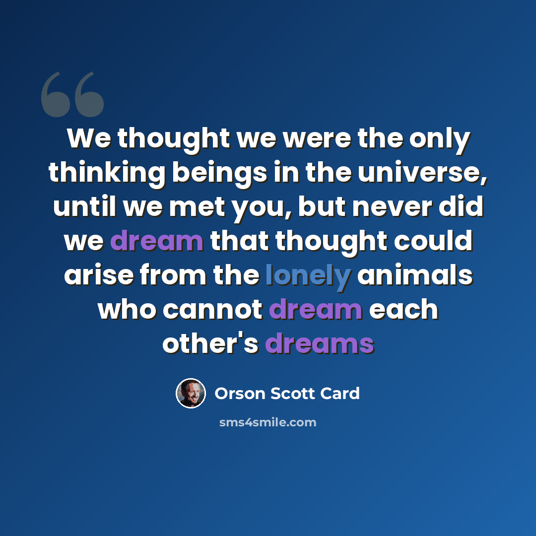 “We thought we were the only thinking beings in the universe, until we met you, but never did we dream that thought could arise from the lonely animals who cannot dream each other's dreams” quote by Orson Scott Card