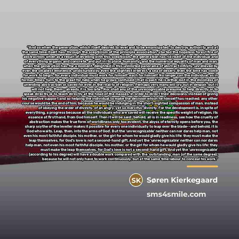 “And so when the generation, which itself desired to level and to be emancipated, to destroy authority and at the same time itself, has, through the scepticism of the principle association, started the hopeless forest fire of abstraction; when as a result of levelling with this scepticism, the…” quote by Søren Kierkegaard