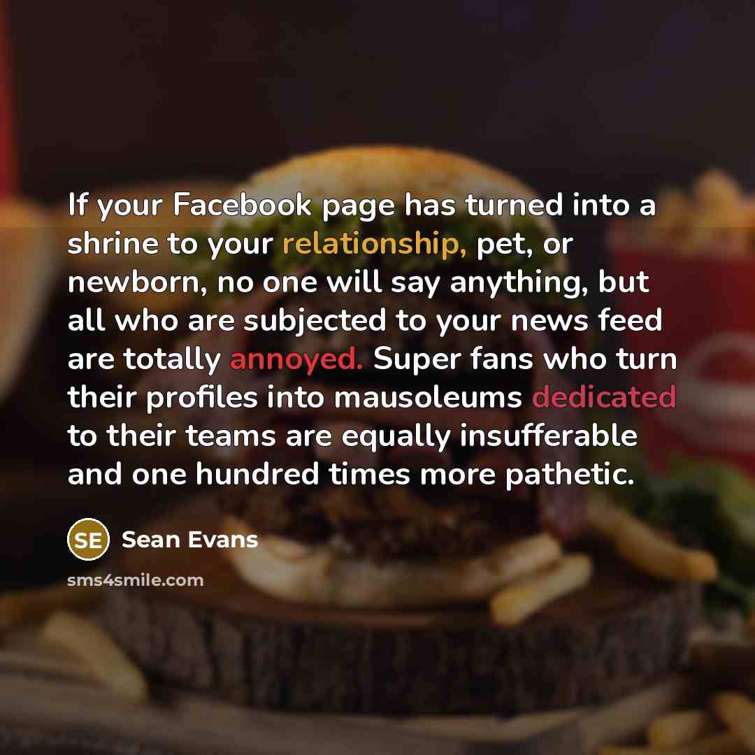 “If your Facebook page has turned into a shrine to your relationship, pet, or newborn, no one will say anything, but all who are subjected to your news feed are totally annoyed. Super fans who turn their profiles into mausoleums dedicated to their teams are equally insufferable and one hundred…” quote by Sean Evans
