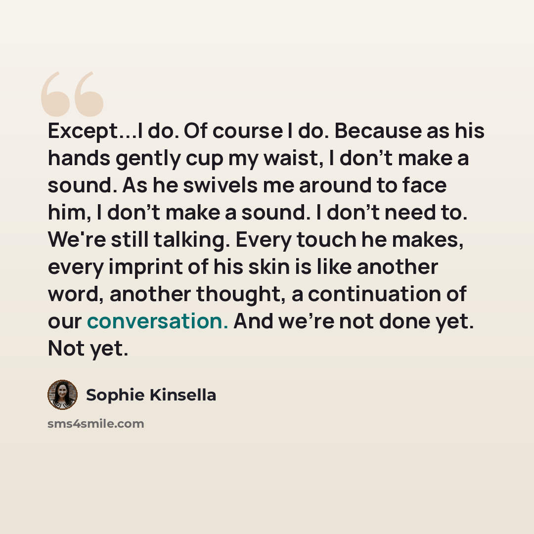 “Except...I do. Of course I do. Because as his hands gently cup my waist, I don't make a sound. As he swivels me around to face him, I don't make a sound. I don't need to. We're still talking. Every touch he makes, every imprint of his skin is like another word, another thought, a continuation of…” quote by Sophie Kinsella