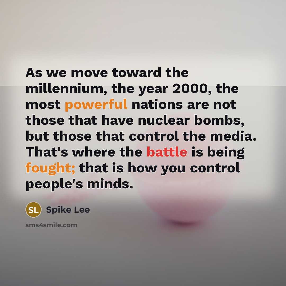 “As we move toward the millennium, the year 2000, the most powerful nations are not those that have nuclear bombs, but those that control the media. That's where the battle is being fought; that is how you control people's minds.” quote by Spike Lee