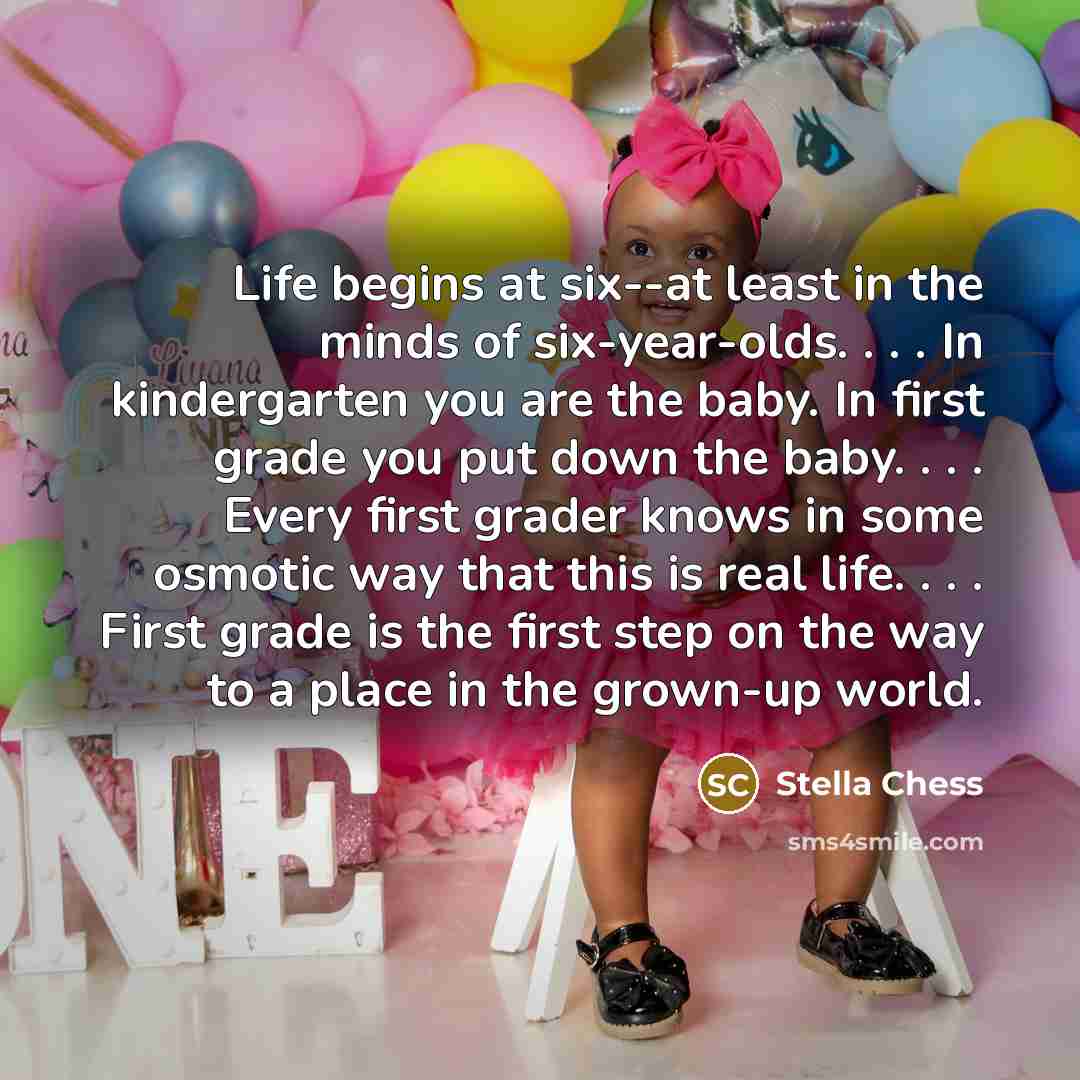 “Life begins at six--at least in the minds of six-year-olds. . . . In kindergarten you are the baby. In first grade you put down the baby. . . . Every first grader knows in some osmotic way that this is real life. . . . First grade is the first step on the way to a place in the grown-up world.” quote by Stella Chess