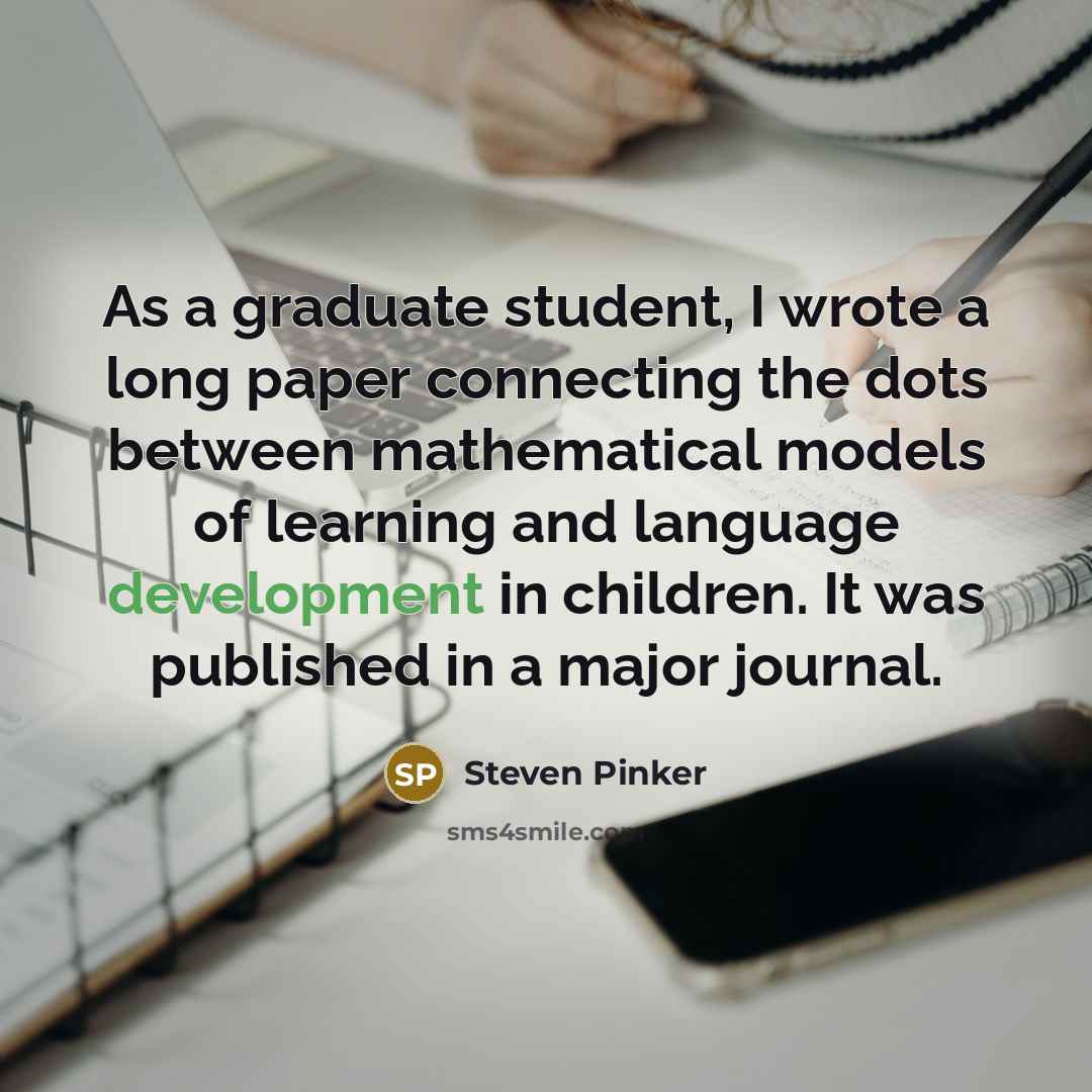 “As a graduate student, I wrote a long paper connecting the dots between mathematical models of learning and language development in children. It was published in a major journal.” quote by Steven Pinker