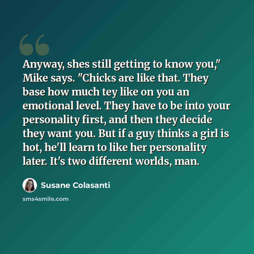 “Anyway, shes still getting to know you," Mike says. "Chicks are like that. They base how much tey like on you an emotional level. They have to be into your personality first, and then they decide they want you. But if a guy thinks a girl is hot, he'll learn to like her personality later. It's two…” quote by Susane Colasanti