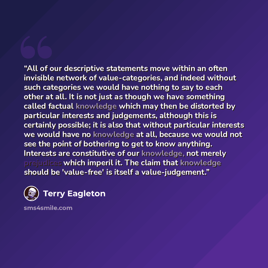 “All of our descriptive statements move within an often invisible network of value-categories, and indeed without such categories we would have nothing to say to each other at all. It is not just as though we have something called factual knowledge which may then be distorted by particular…” quote by Terry Eagleton