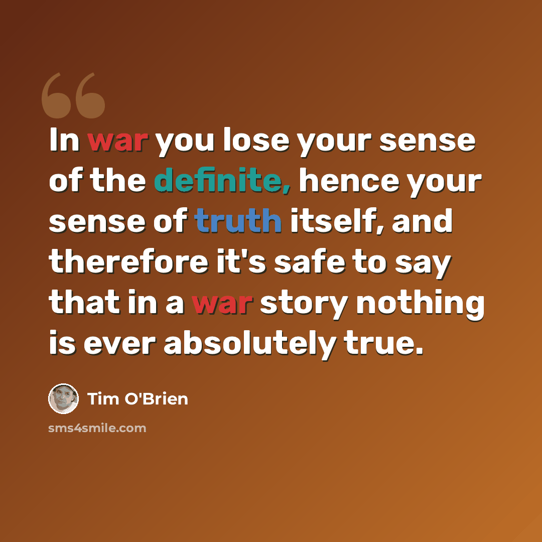 “In war you lose your sense of the definite, hence your sense of truth itself, and therefore it's safe to say that in a war story nothing is ever absolutely true.” quote by Tim O'Brien
