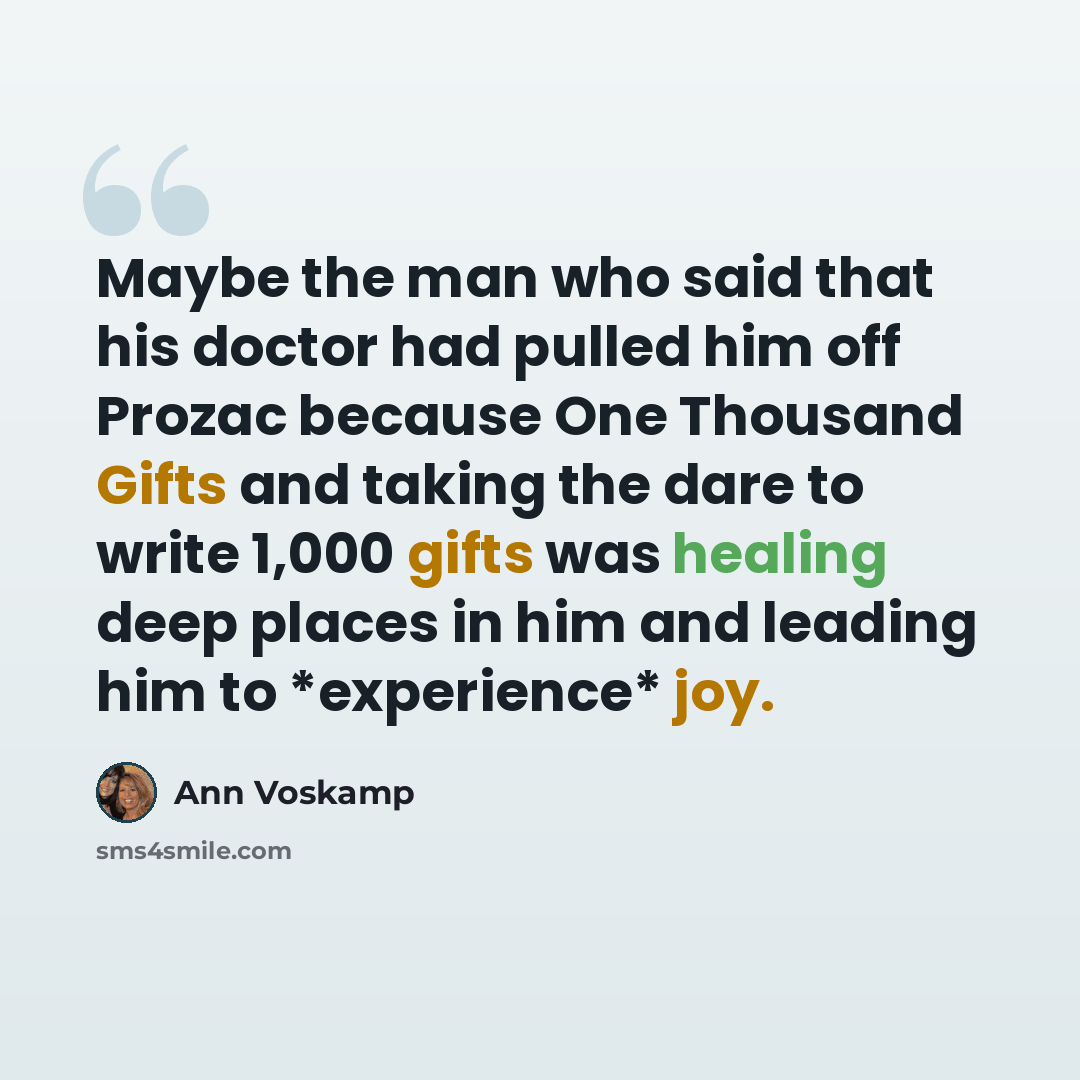 “Maybe the man who said that his doctor had pulled him off Prozac because One Thousand Gifts and taking the dare to write 1,000 gifts was healing deep places in him and leading him to *experience* joy.” quote by Ann Voskamp
