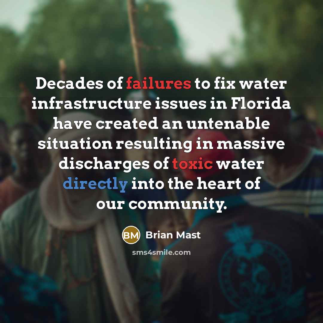 “Decades of failures to fix water infrastructure issues in Florida have created an untenable situation resulting in massive discharges of toxic water directly into the heart of our community.” quote by Brian Mast