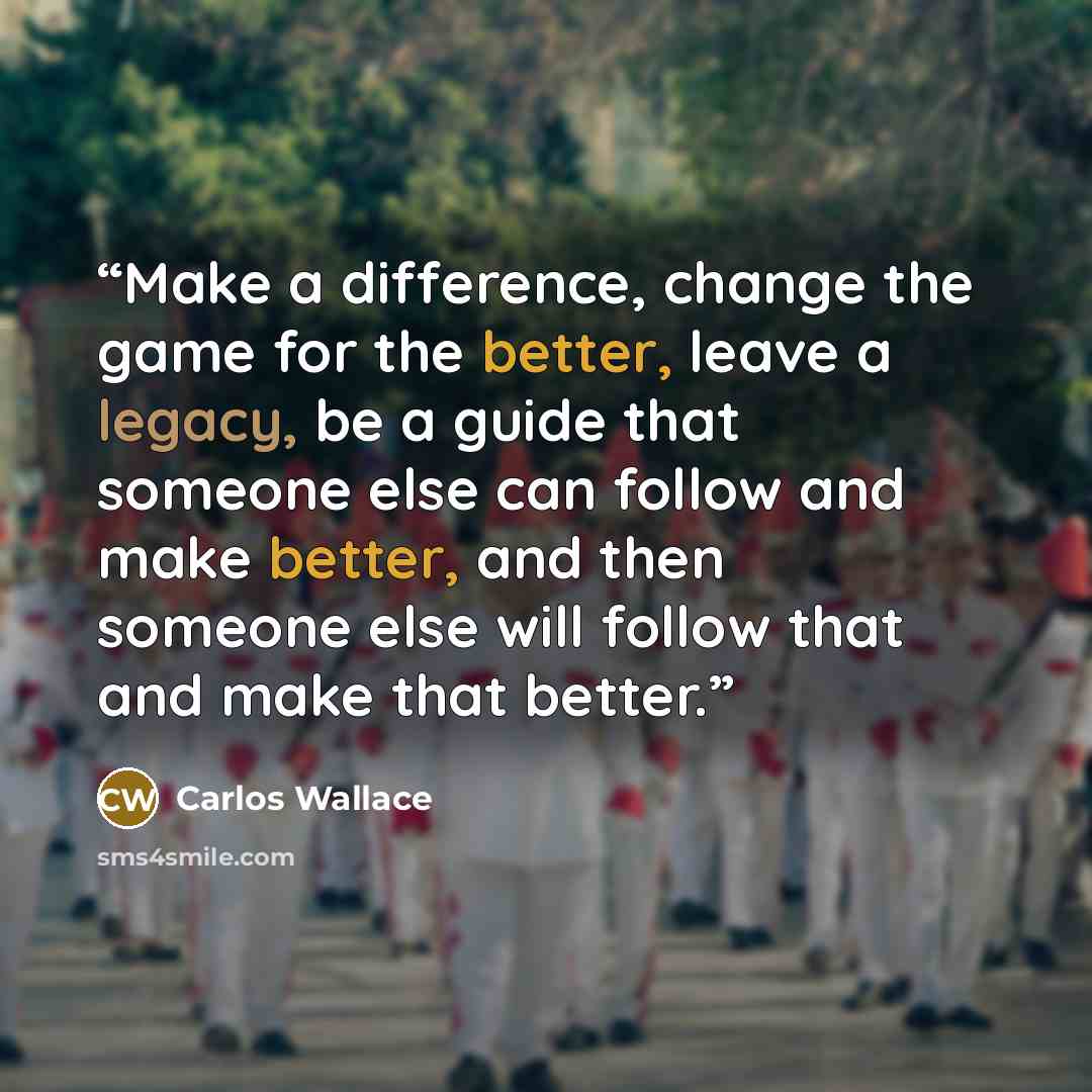 “Make a difference, change the game for the better, leave a legacy, be a guide that someone else can follow and make better, and then someone else will follow that and make that better.” quote by Carlos Wallace