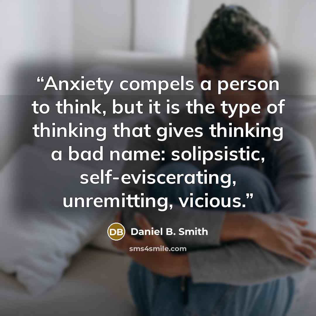 “Anxiety compels a person to think, but it is the type of thinking that gives thinking a bad name: solipsistic, self-eviscerating, unremitting, vicious.” quote by Daniel B. Smith