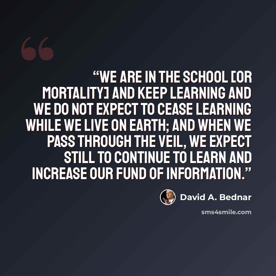 “We are in the school [or mortality] and keep learning and we do not expect to cease learning while we live on earth; and when we pass through the veil, we expect still to continue to learn and increase our fund of information.” quote by David A. Bednar