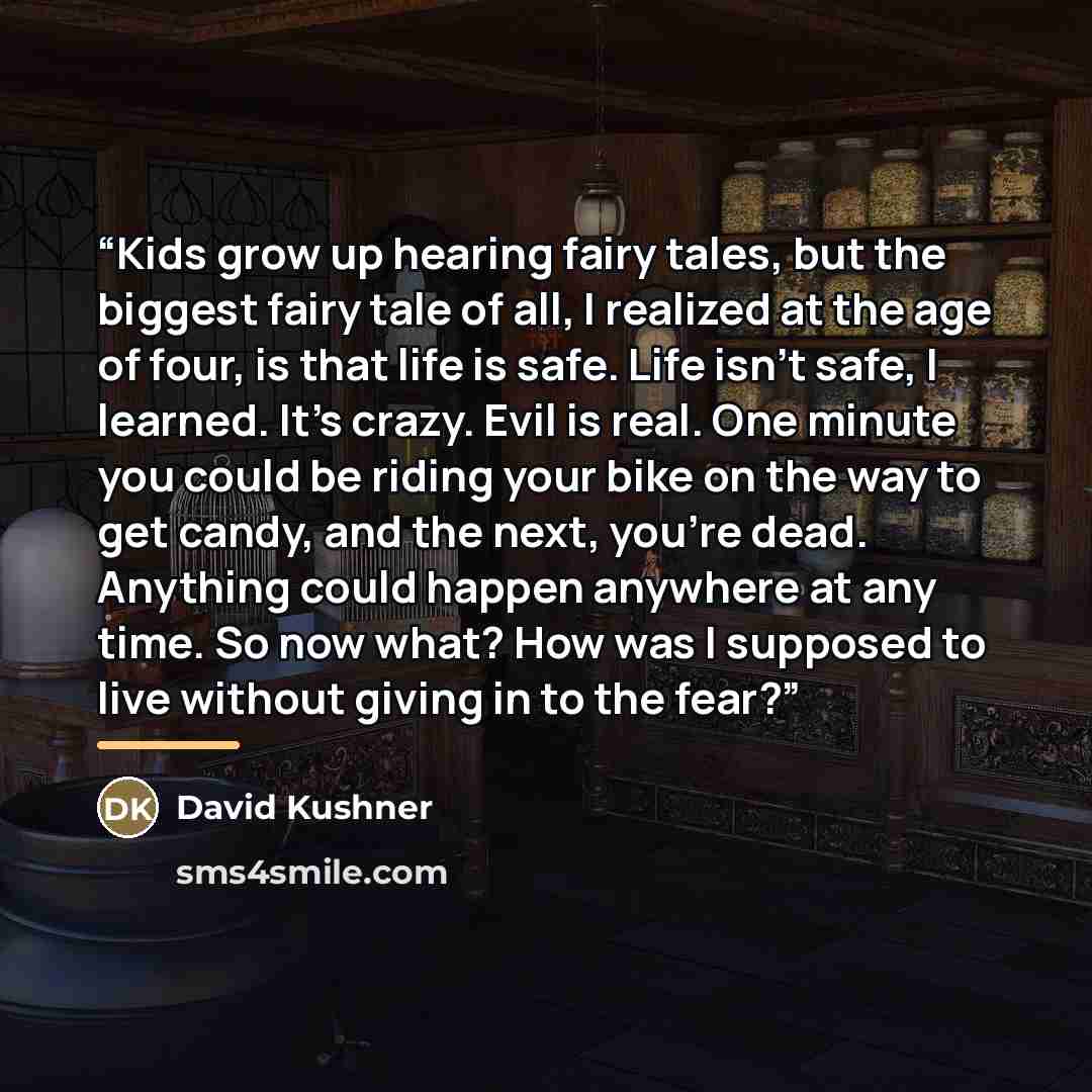 “Kids grow up hearing fairy tales, but the biggest fairy tale of all, I realized at the age of four, is that life is safe. Life isn't safe, I learned. It's crazy. Evil is real. One minute you could be riding your bike on the way to get candy, and the next, you're dead. Anything could happen…” quote by David Kushner