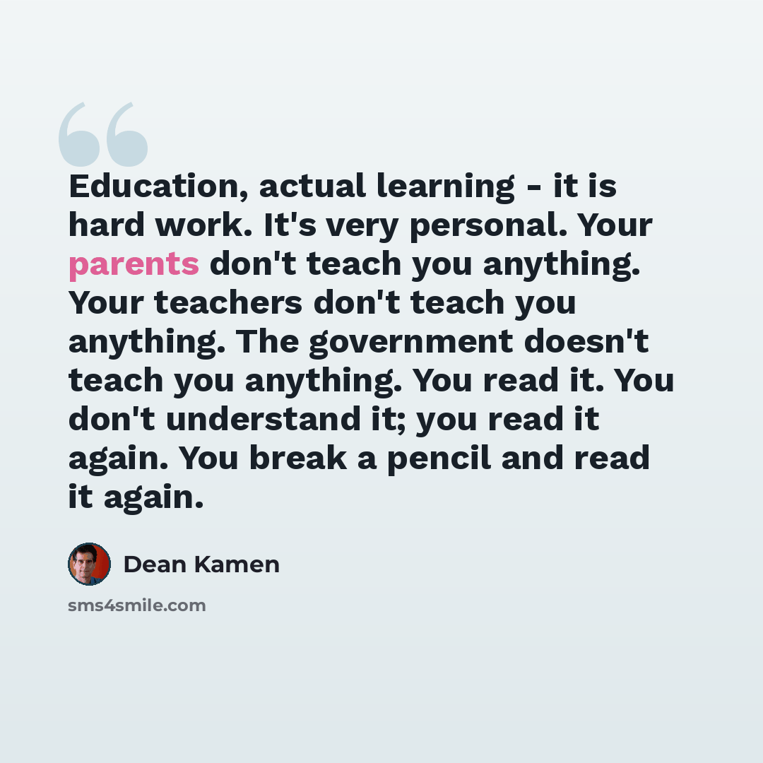 “Education, actual learning - it is hard work. It's very personal. Your parents don't teach you anything. Your teachers don't teach you anything. The government doesn't teach you anything. You read it. You don't understand it; you read it again. You break a pencil and read it again.” quote by Dean Kamen