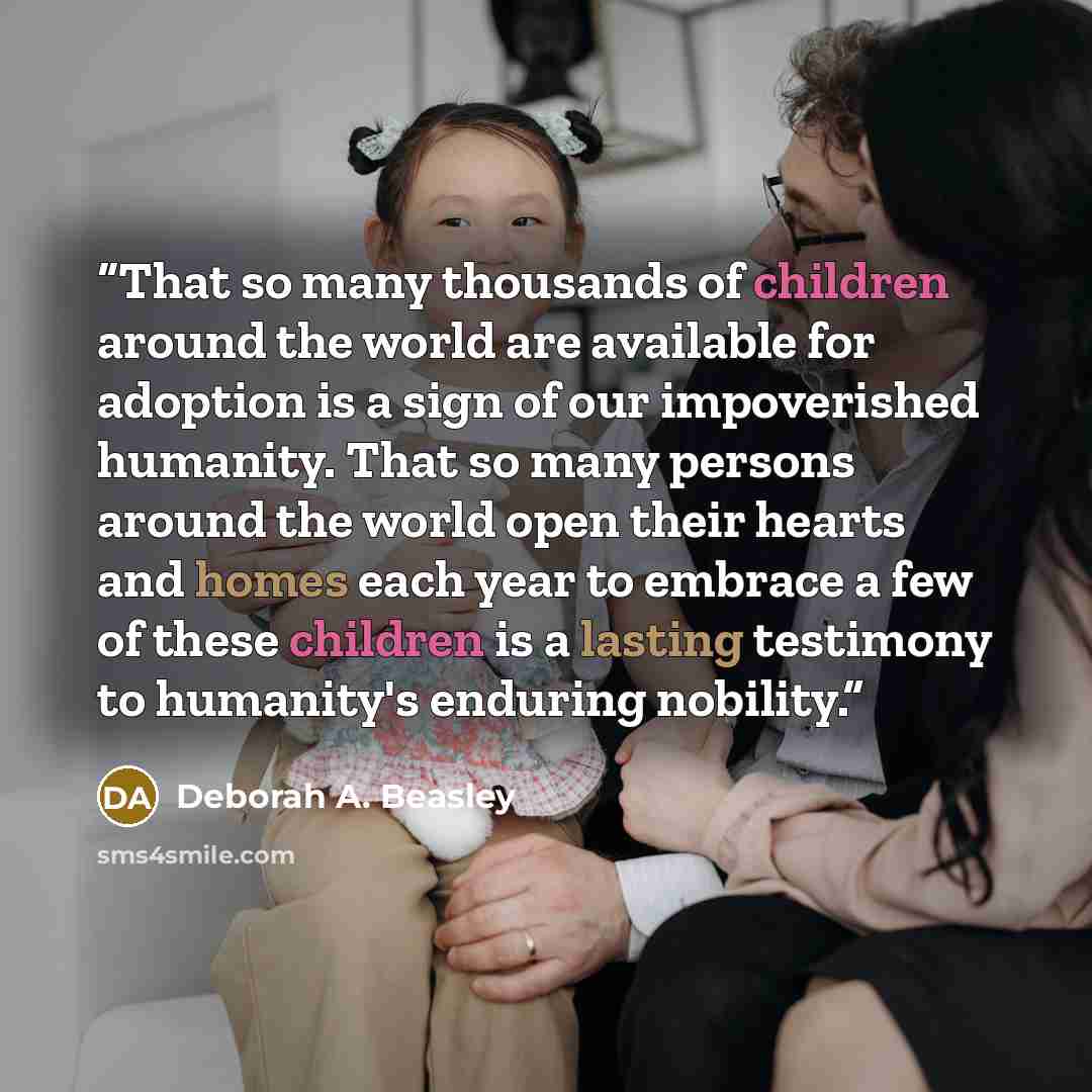 “That so many thousands of children around the world are available for adoption is a sign of our impoverished humanity. That so many persons around the world open their hearts and homes each year to embrace a few of these children is a lasting testimony to humanity's enduring nobility.” quote by Deborah A. Beasley
