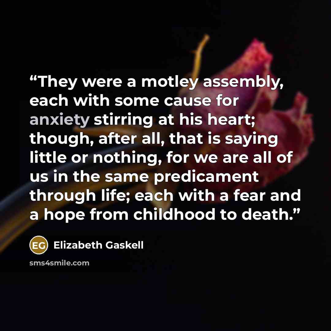 “They were a motley assembly, each with some cause for anxiety stirring at his heart; though, after all, that is saying little or nothing, for we are all of us in the same predicament through life; each with a fear and a hope from childhood to death.” quote by Elizabeth Gaskell
