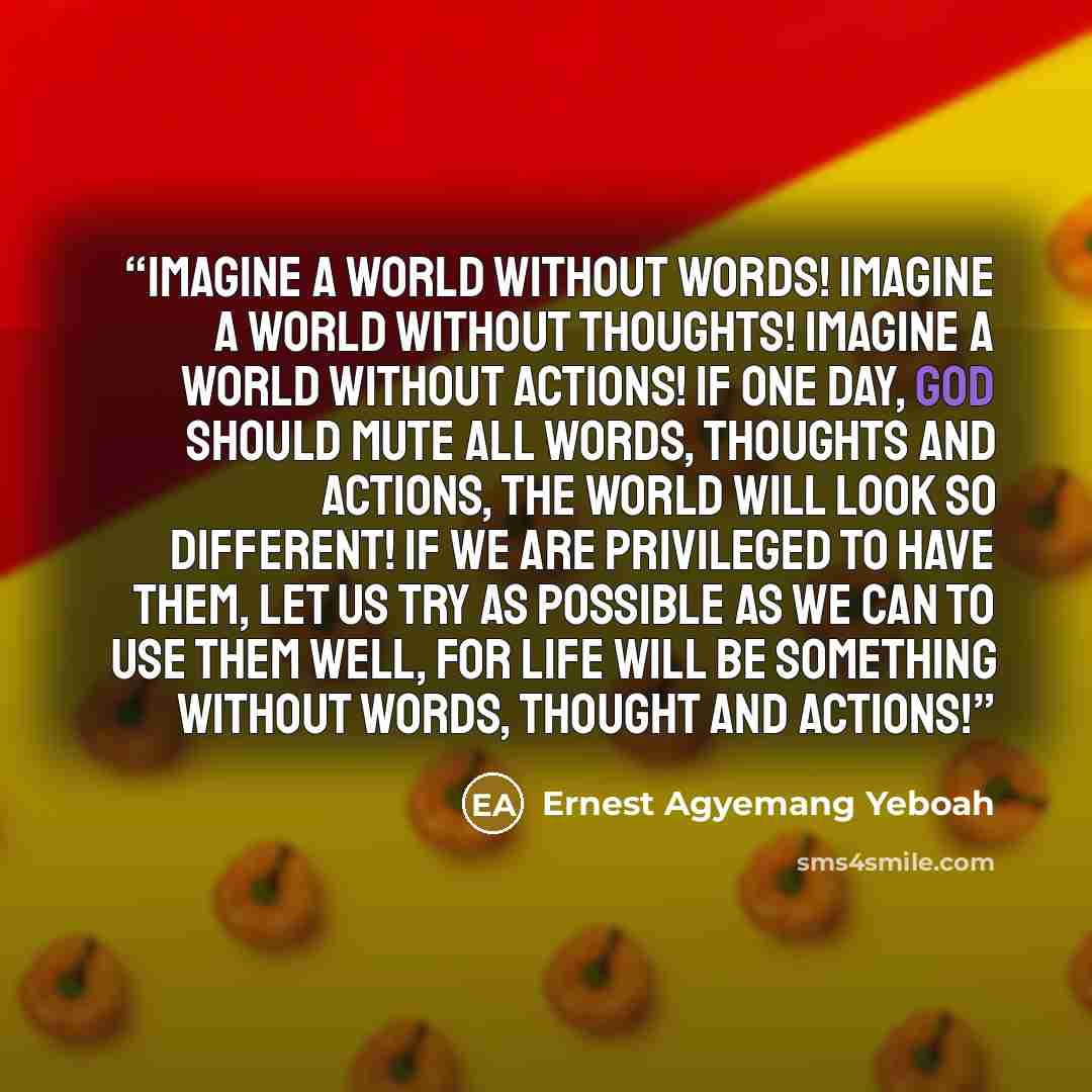 “Imagine a world without words! Imagine a world without thoughts! Imagine a world without actions! If one day, God should mute all words, thoughts and actions, the world will look so different! If we are privileged to have them, let us try as possible as we can to use them well, for life will be…” quote by Ernest Agyemang Yeboah