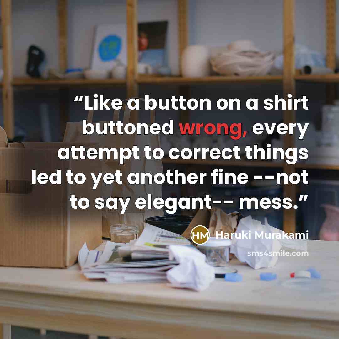 “Like a button on a shirt buttoned wrong, every attempt to correct things led to yet another fine --not to say elegant-- mess.” quote by Haruki Murakami