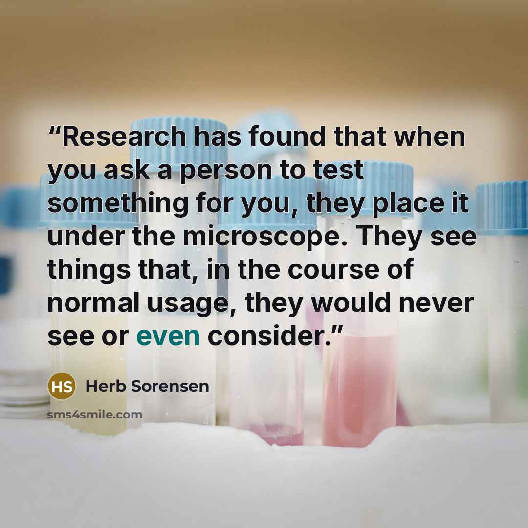 “Research has found that when you ask a person to test something for you, they place it under the microscope. They see things that, in the course of normal usage, they would never see or even consider.” quote by Herb Sorensen