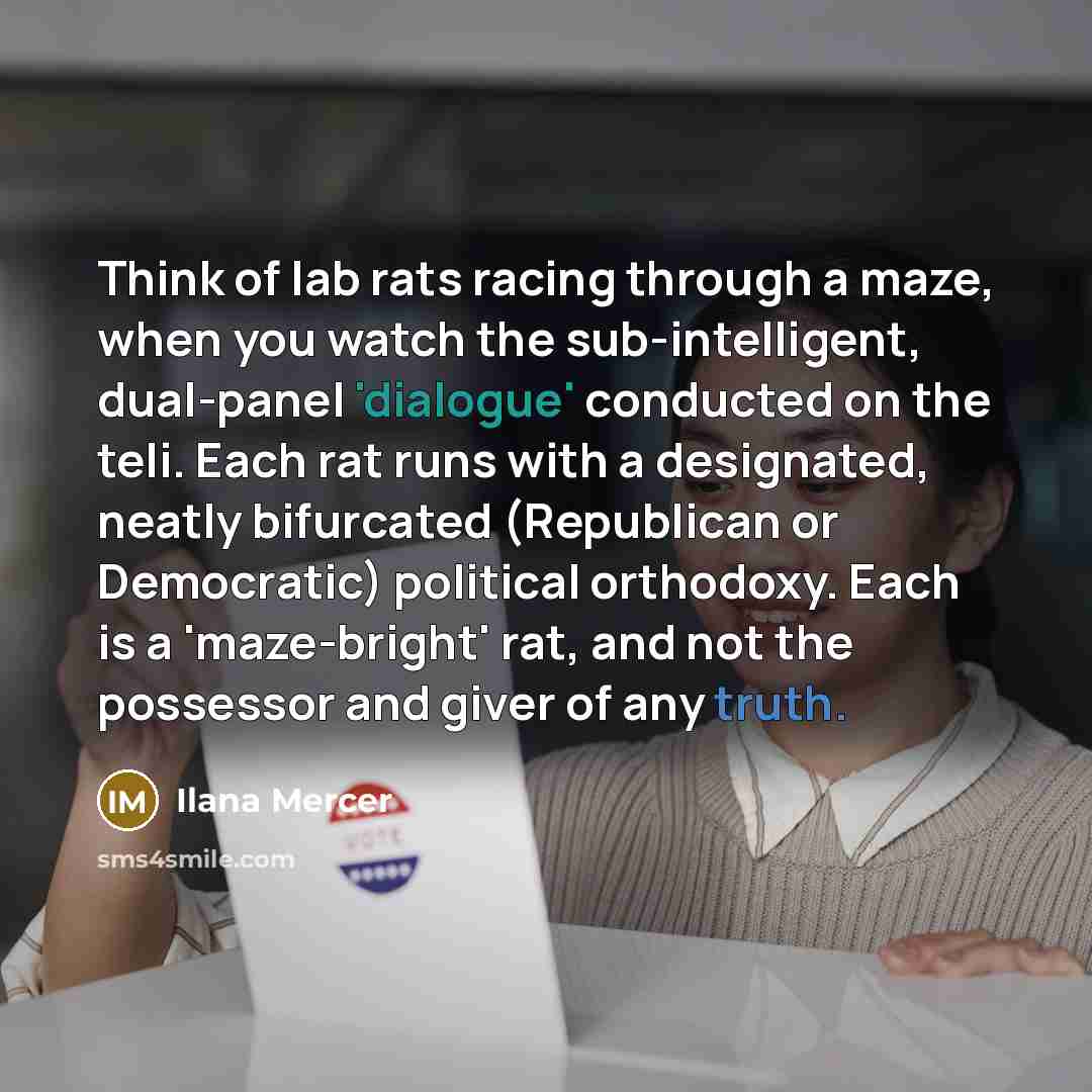 “Think of lab rats racing through a maze, when you watch the sub-intelligent, dual-panel 'dialogue' conducted on the teli. Each rat runs with a designated, neatly bifurcated (Republican or Democratic) political orthodoxy. Each is a 'maze-bright' rat, and not the possessor and giver of any truth.” quote by Ilana Mercer