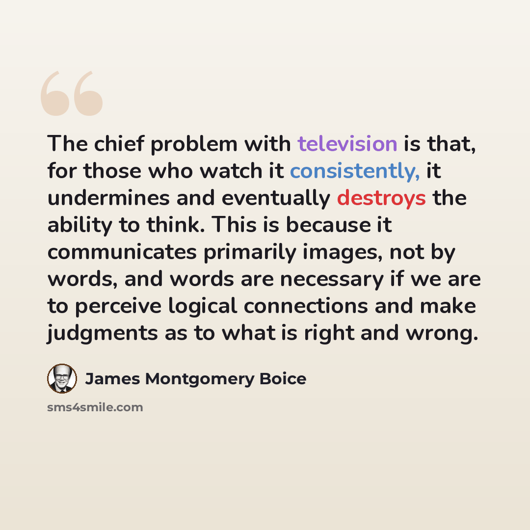 “The chief problem with television is that, for those who watch it consistently, it undermines and eventually destroys the ability to think. This is because it communicates primarily images, not by words, and words are necessary if we are to perceive logical connections and make judgments as to…” quote by James Montgomery Boice