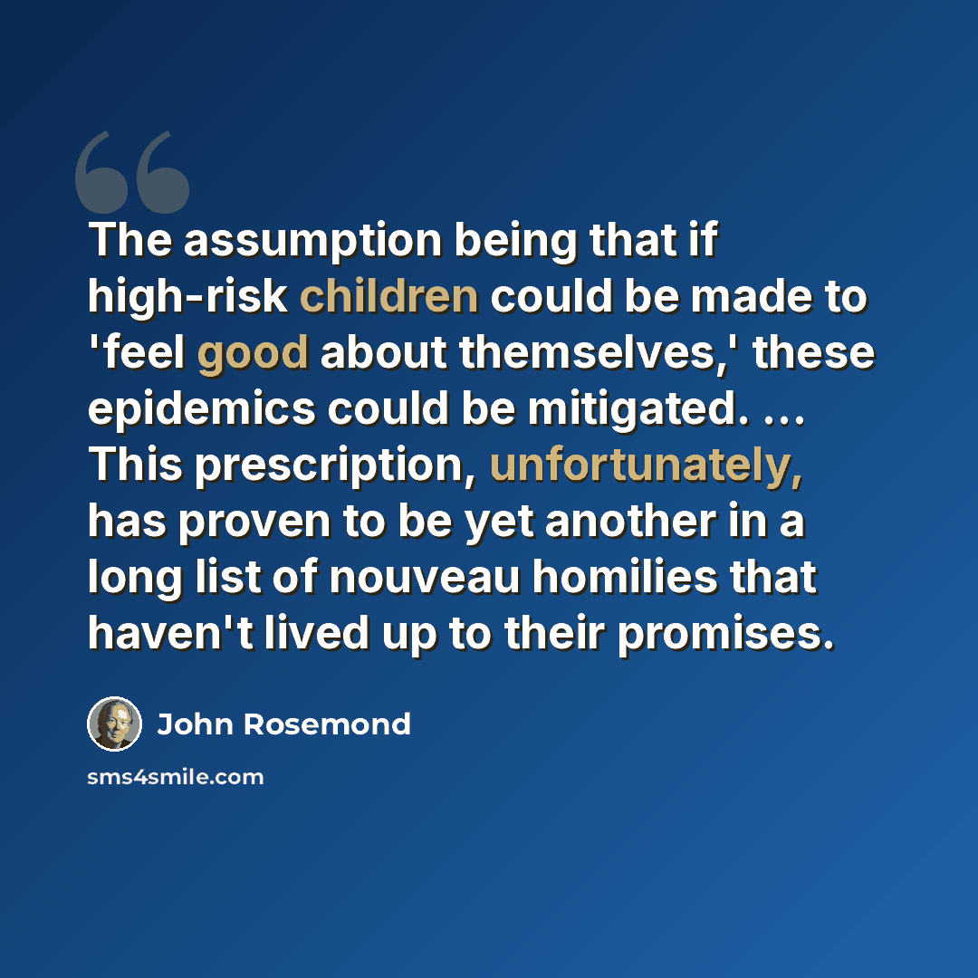 “The assumption being that if high-risk children could be made to 'feel good about themselves,' these epidemics could be mitigated. ... This prescription, unfortunately, has proven to be yet another in a long list of nouveau homilies that haven't lived up to their promises.” quote by John Rosemond