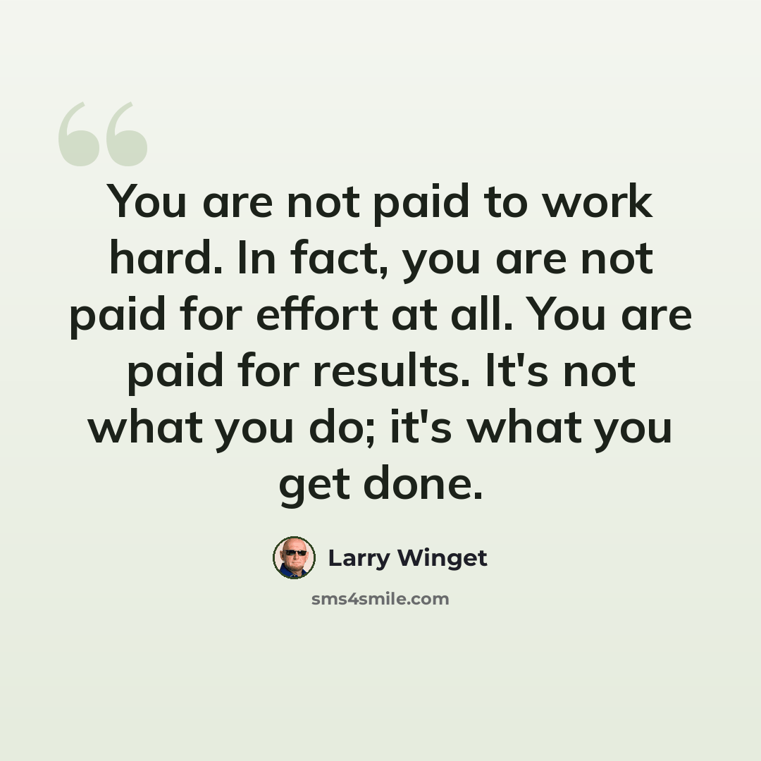 “You are not paid to work hard. In fact, you are not paid for effort at all. You are paid for results. It's not what you do; it's what you get done.” quote by Larry Winget