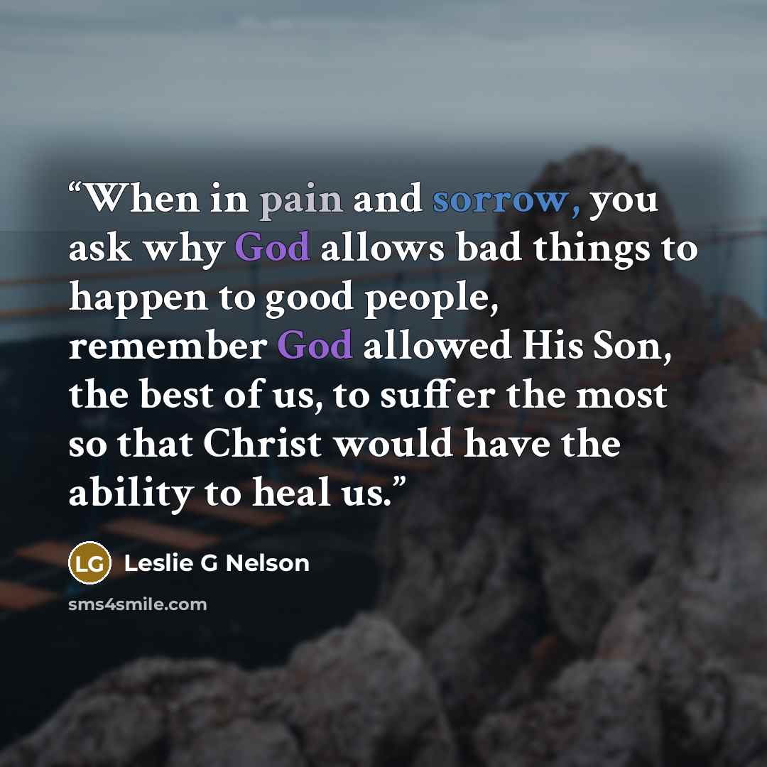 “When in pain and sorrow, you ask why God allows bad things to happen to good people, remember God allowed His Son, the best of us, to suffer the most so that Christ would have the ability to heal us.” quote by Leslie G Nelson