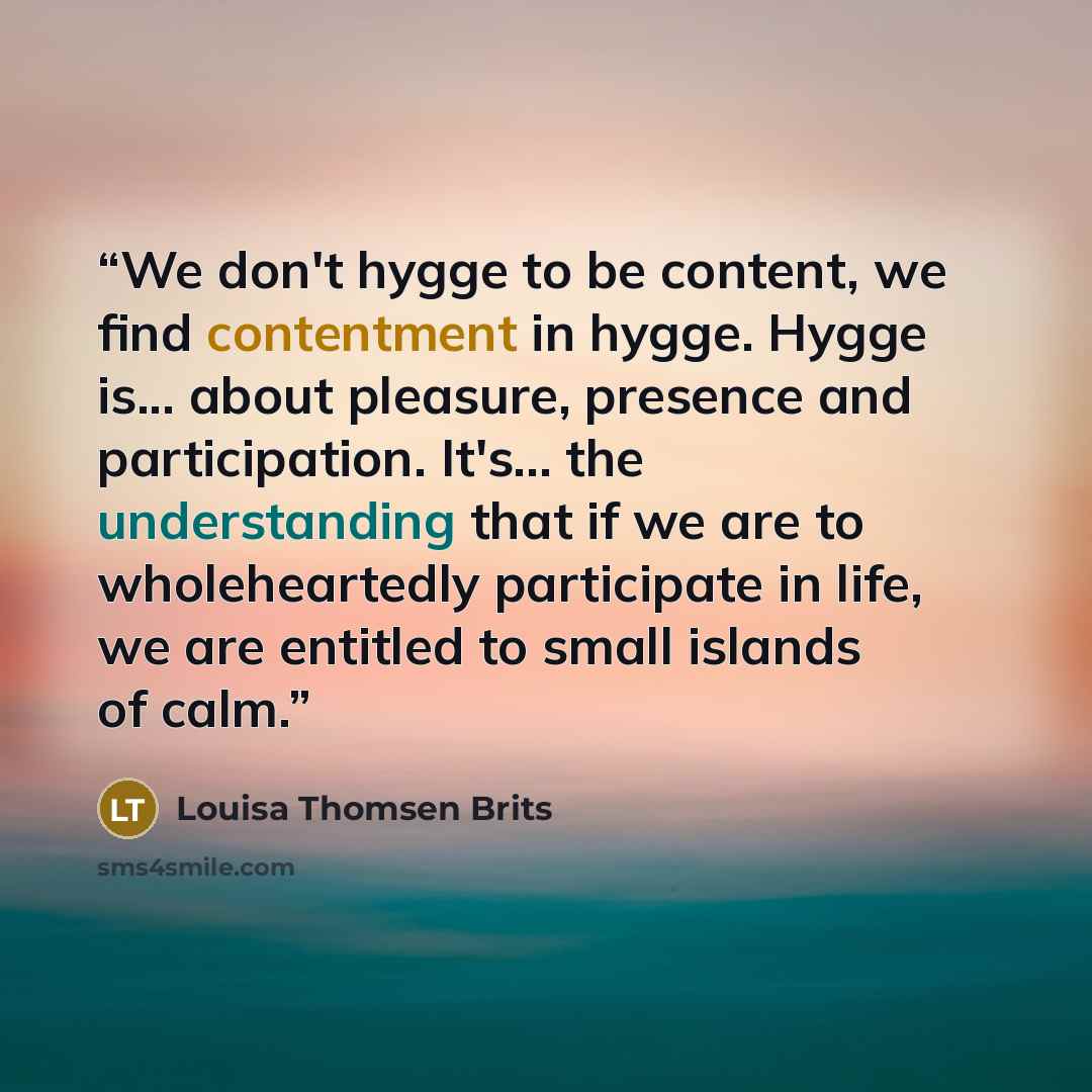 “We don't hygge to be content, we find contentment in hygge. Hygge is... about pleasure, presence and participation. It's... the understanding that if we are to wholeheartedly participate in life, we are entitled to small islands of calm.” quote by Louisa Thomsen Brits