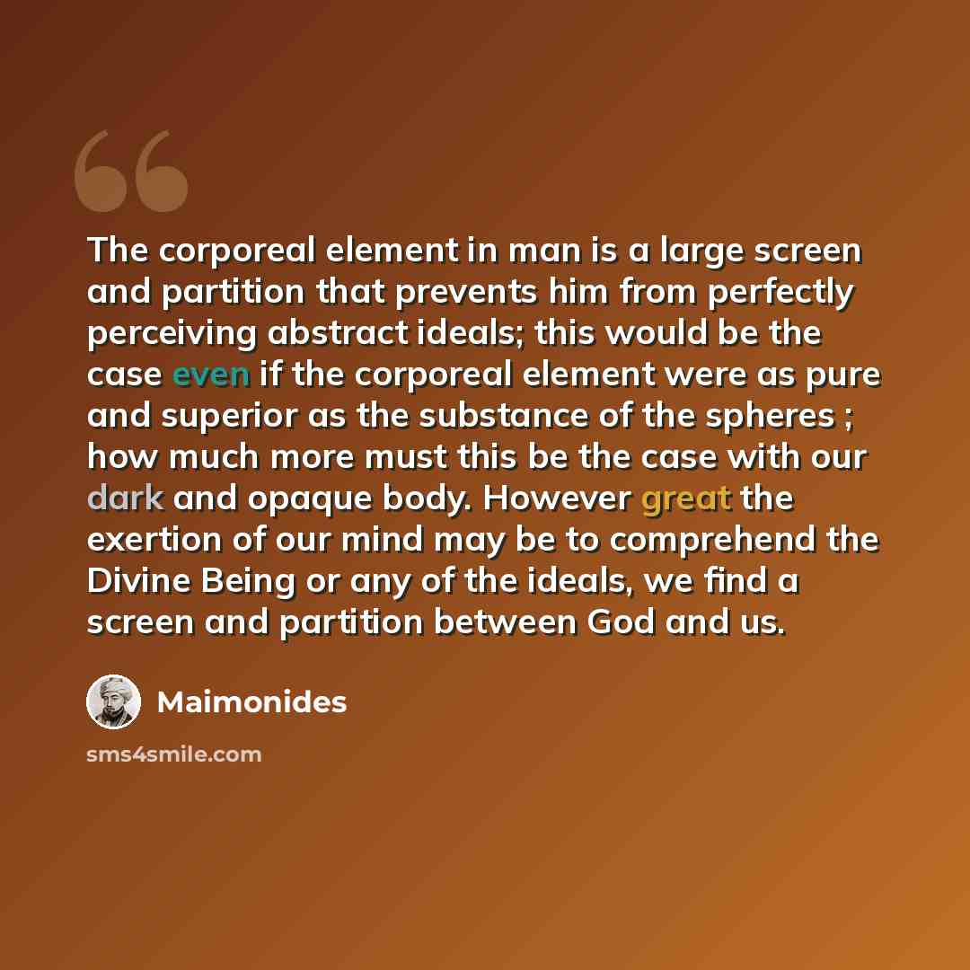“The corporeal element in man is a large screen and partition that prevents him from perfectly perceiving abstract ideals; this would be the case even if the corporeal element were as pure and superior as the substance of the spheres ; how much more must this be the case with our dark and opaque…” quote by Maimonides