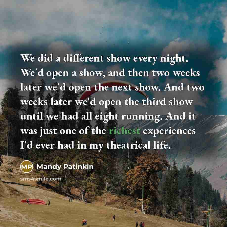 “We did a different show every night. We'd open a show, and then two weeks later we'd open the next show. And two weeks later we'd open the third show until we had all eight running. And it was just one of the richest experiences I'd ever had in my theatrical life.” quote by Mandy Patinkin