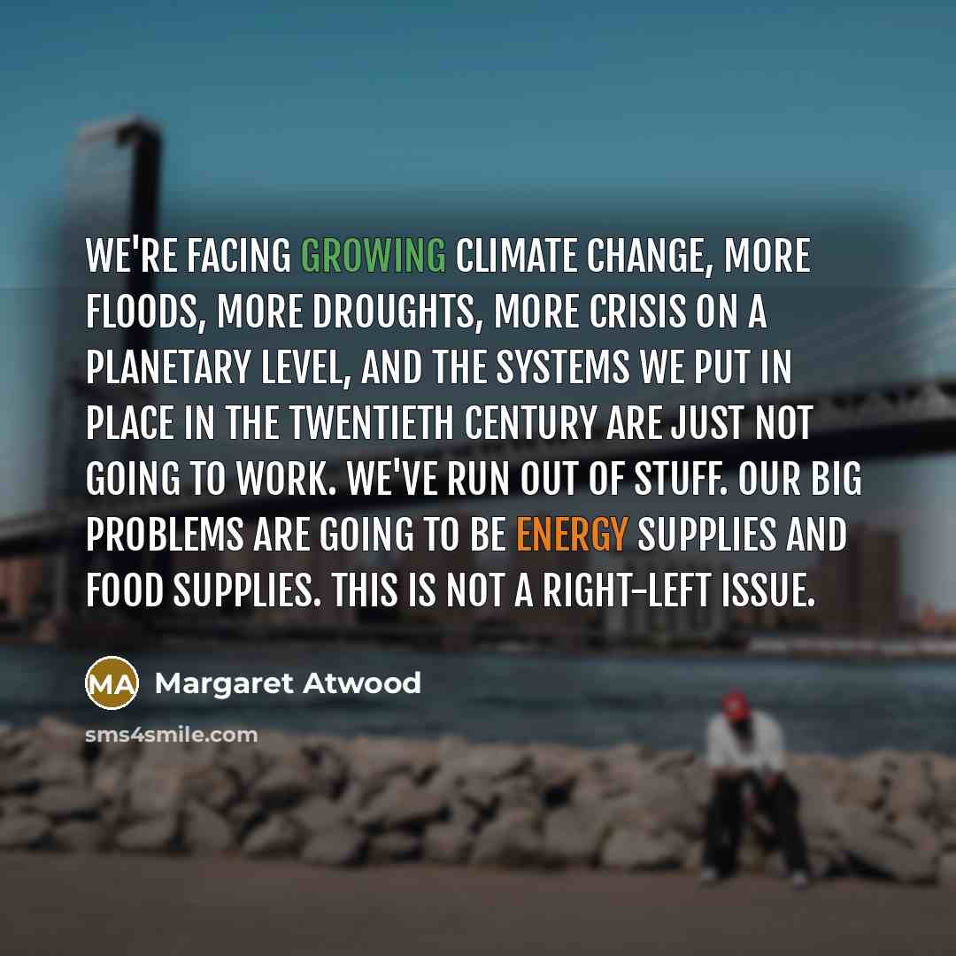 “We're facing growing climate change, more floods, more droughts, more crisis on a planetary level, and the systems we put in place in the twentieth century are just not going to work. We've run out of stuff. Our big problems are going to be energy supplies and food supplies. This is not a…” quote by Margaret Atwood