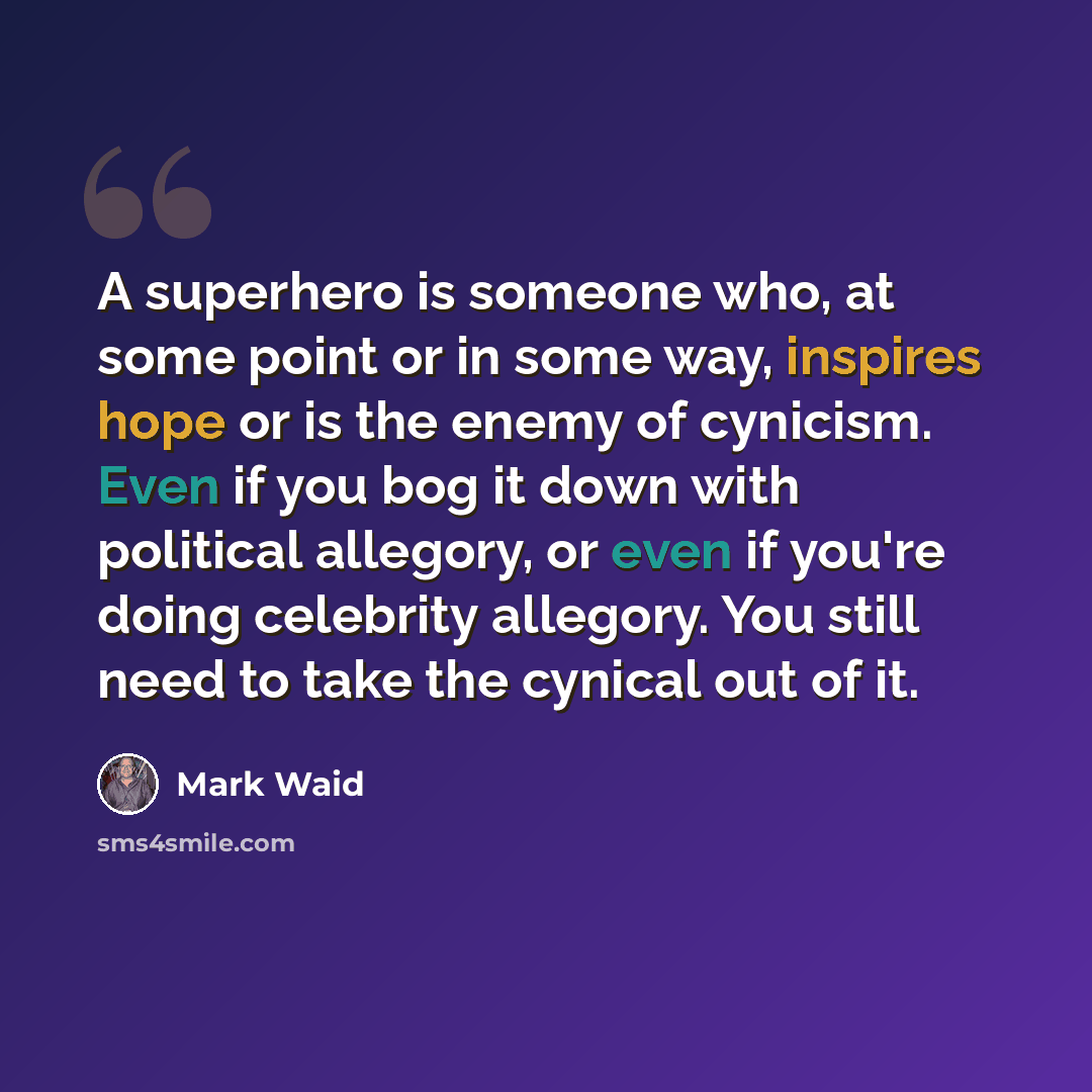 “A superhero is someone who, at some point or in some way, inspires hope or is the enemy of cynicism. Even if you bog it down with political allegory, or even if you're doing celebrity allegory. You still need to take the cynical out of it.” quote by Mark Waid