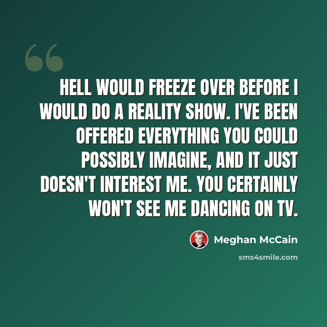 “Hell would freeze over before I would do a reality show. I've been offered everything you could possibly imagine, and it just doesn't interest me. You certainly won't see me dancing on TV.” quote by Meghan McCain