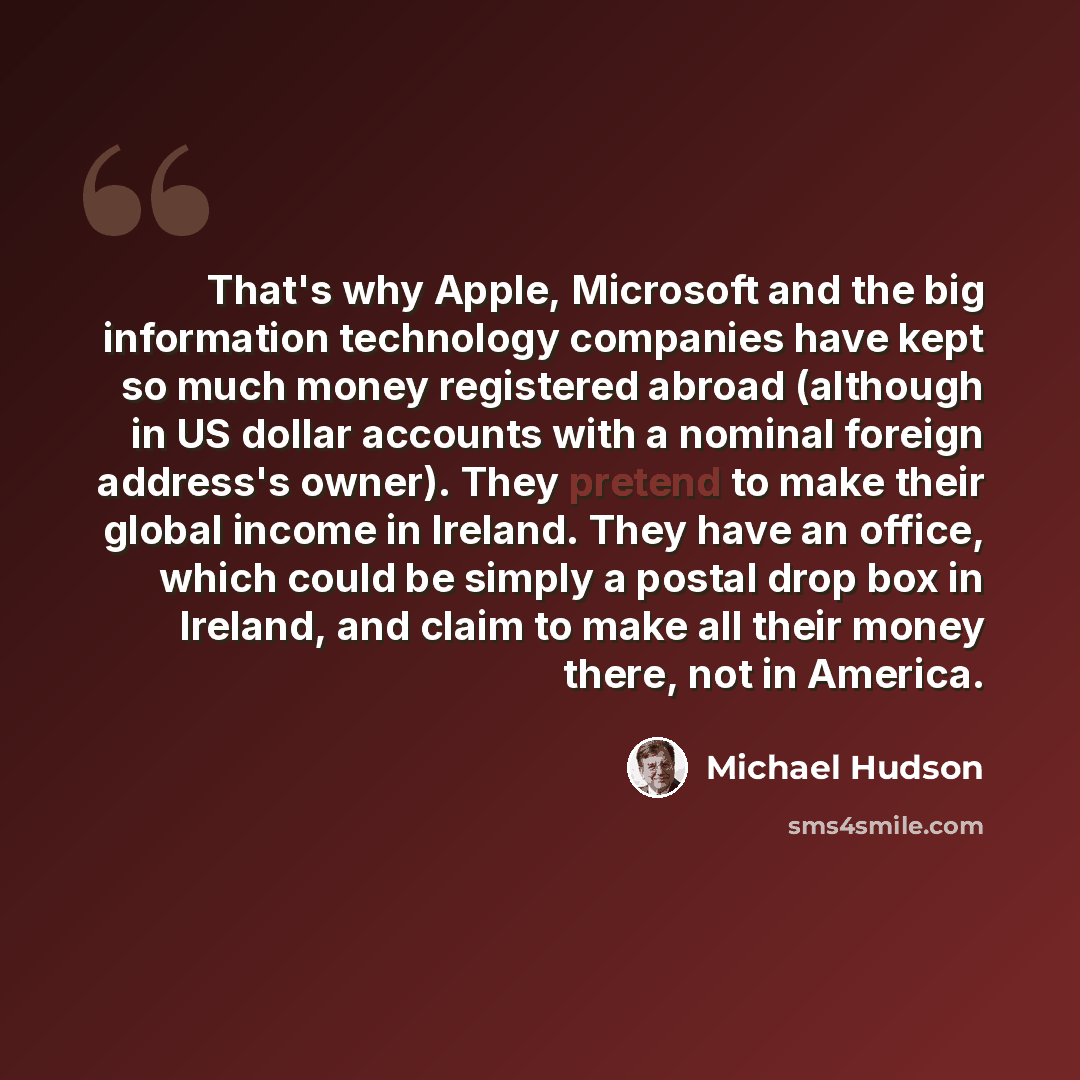 “That's why Apple, Microsoft and the big information technology companies have kept so much money registered abroad (although in US dollar accounts with a nominal foreign address's owner). They pretend to make their global income in Ireland. They have an office, which could be simply a postal drop…” quote by Michael Hudson