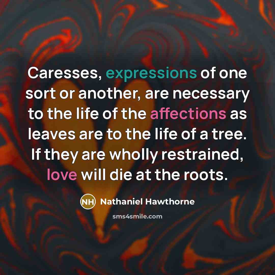 “Caresses, expressions of one sort or another, are necessary to the life of the affections as leaves are to the life of a tree. If they are wholly restrained, love will die at the roots.” quote by Nathaniel Hawthorne