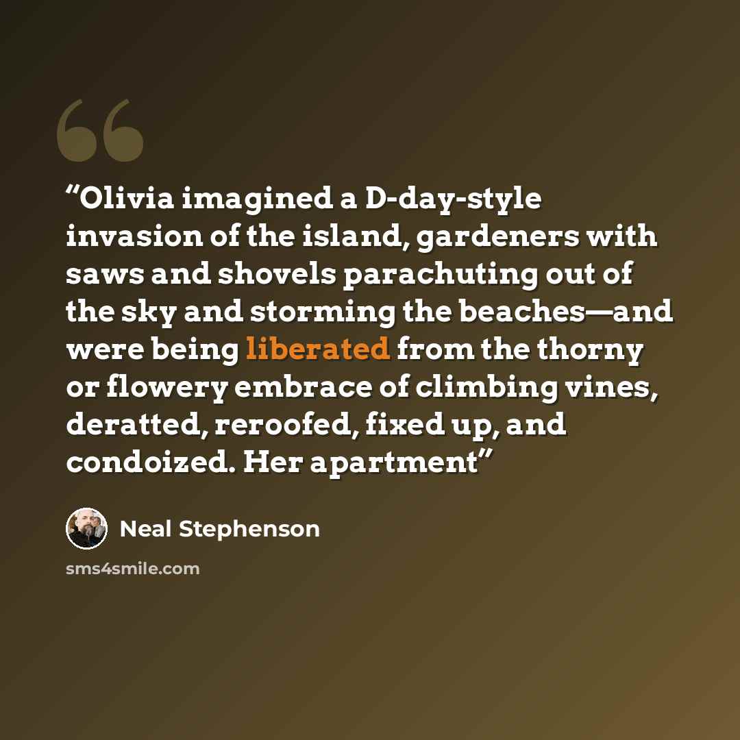 “Olivia imagined a D-day-style invasion of the island, gardeners with saws and shovels parachuting out of the sky and storming the beaches—and were being liberated from the thorny or flowery embrace of climbing vines, deratted, reroofed, fixed up, and condoized. Her apartment” quote by Neal Stephenson