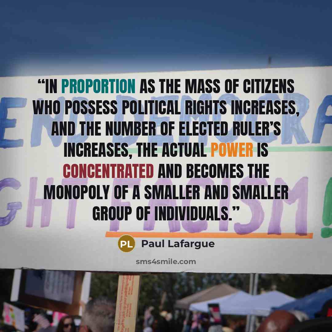 “In proportion as the mass of citizens who possess political rights increases, and the number of elected ruler’s increases, the actual power is concentrated and becomes the monopoly of a smaller and smaller group of individuals.” quote by Paul Lafargue