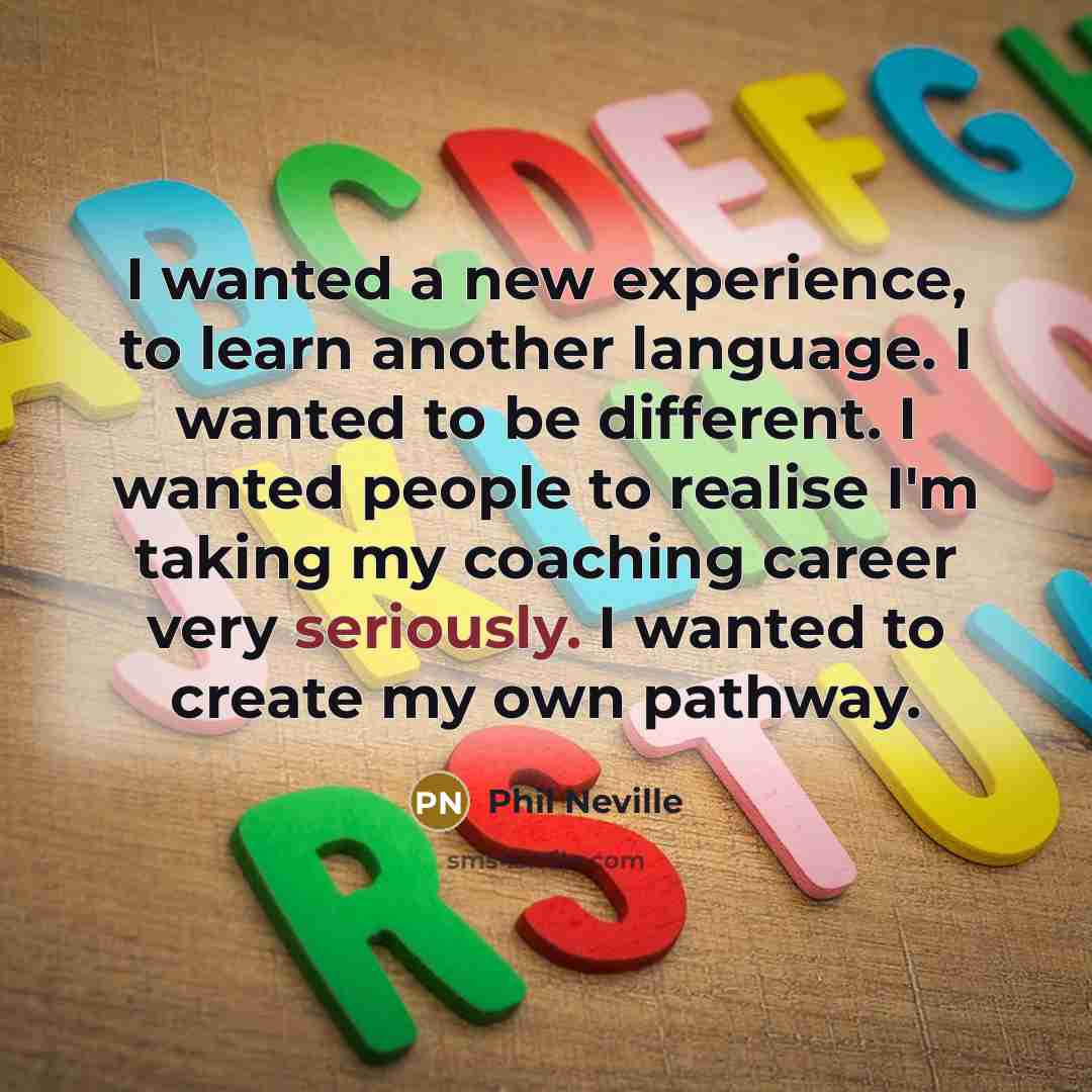 “I wanted a new experience, to learn another language. I wanted to be different. I wanted people to realise I'm taking my coaching career very seriously. I wanted to create my own pathway.” quote by Phil Neville